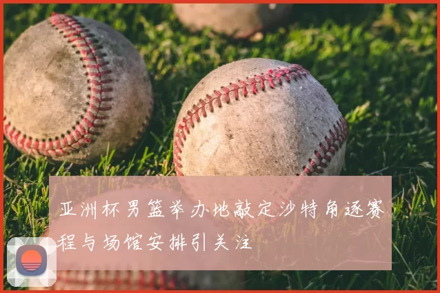 亚洲杯男篮举办地敲定沙特角逐赛程与场馆安排引关注