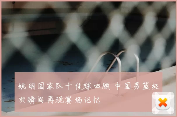 姚明国家队十佳球回顾 中国男篮经典瞬间再现赛场记忆