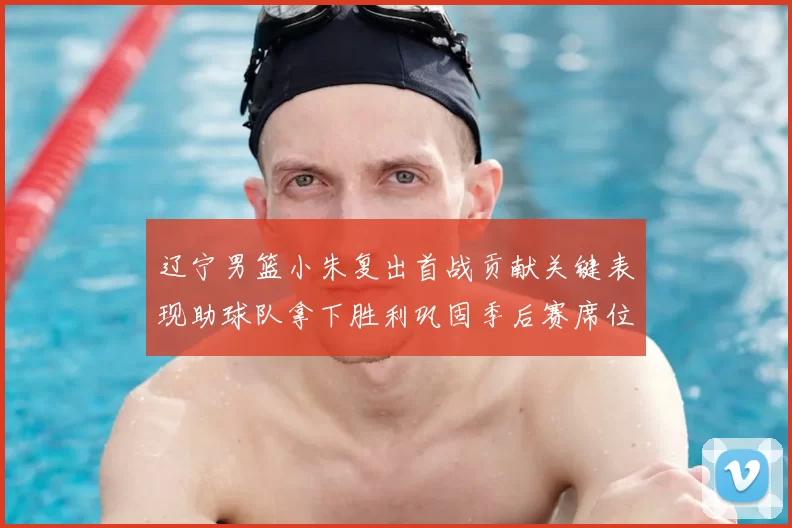 辽宁男篮小朱复出首战贡献关键表现助球队拿下胜利巩固季后赛席位