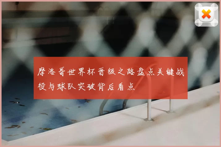 摩洛哥世界杯晋级之路盘点关键战役与球队突破背后看点