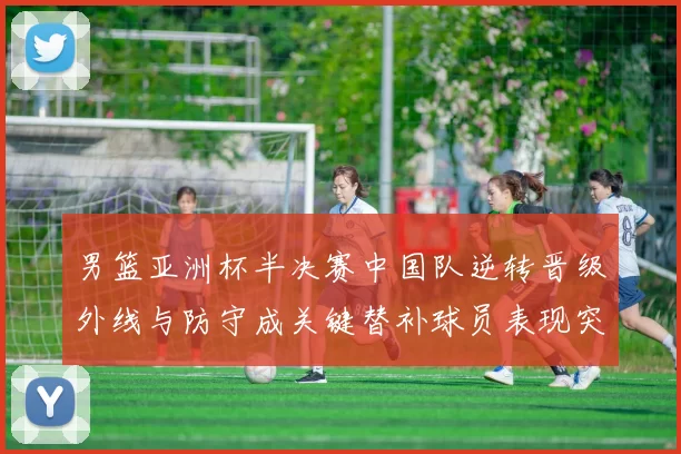 男篮亚洲杯半决赛中国队逆转晋级外线与防守成关键替补球员表现突出