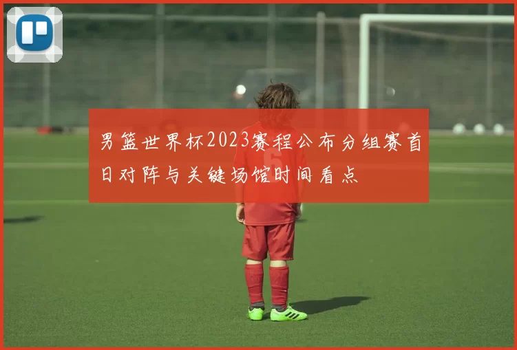 男篮世界杯2023赛程公布分组赛首日对阵与关键场馆时间看点