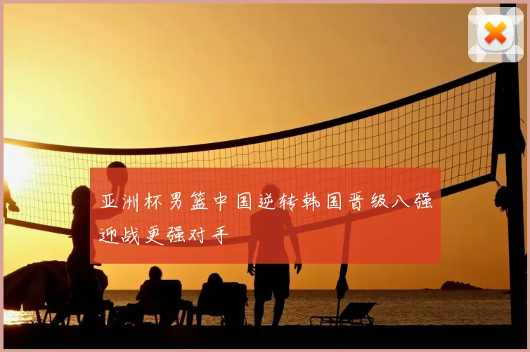 亚洲杯男篮中国逆转韩国晋级八强迎战更强对手