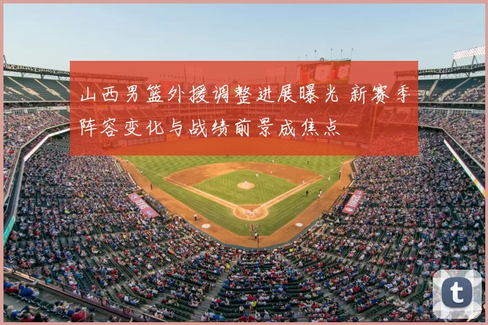 山西男篮外援调整进展曝光 新赛季阵容变化与战绩前景成焦点