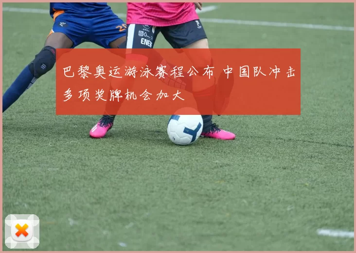 巴黎奥运游泳赛程公布 中国队冲击多项奖牌机会加大