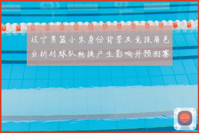 辽宁男篮小朱身份背景及竞技角色分析对球队轮换产生影响并预测赛季表现