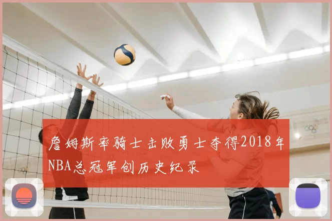 詹姆斯率骑士击败勇士夺得2018年NBA总冠军创历史纪录