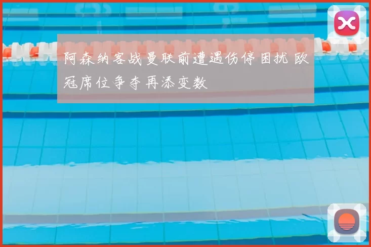 阿森纳客战曼联前遭遇伤停困扰 欧冠席位争夺再添变数