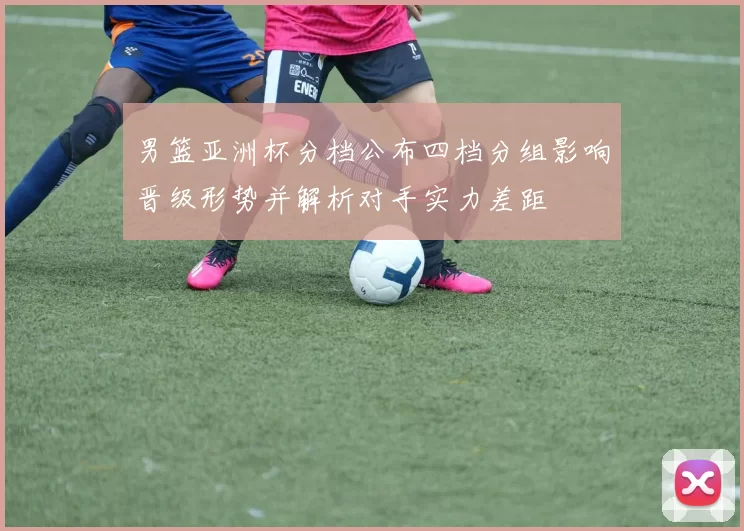 男篮亚洲杯分档公布四档分组影响晋级形势并解析对手实力差距