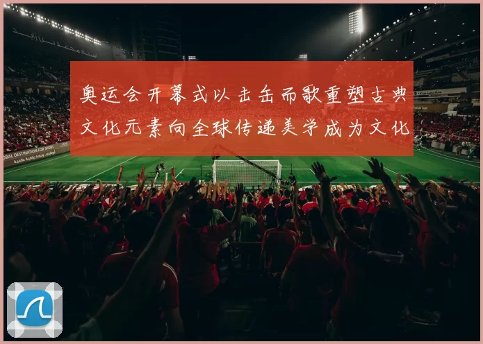 奥运会开幕式以击缶而歌重塑古典文化元素向全球传递美学成为文化亮点