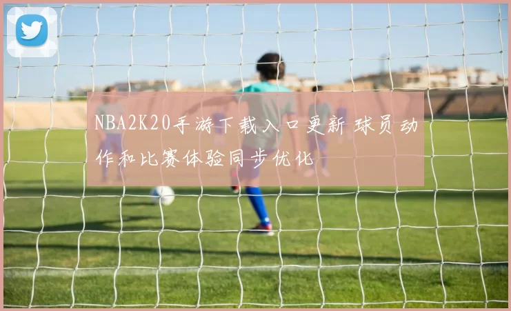 NBA2K20手游下载入口更新 球员动作和比赛体验同步优化