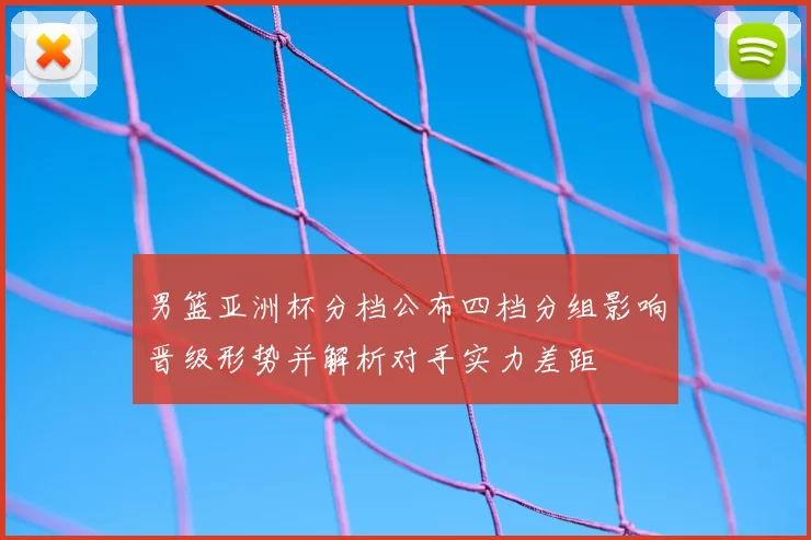 男篮亚洲杯分档公布四档分组影响晋级形势并解析对手实力差距