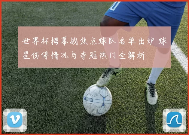 世界杯揭幕战焦点球队名单出炉 球星伤停情况与夺冠热门全解析