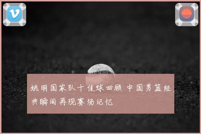 姚明国家队十佳球回顾 中国男篮经典瞬间再现赛场记忆