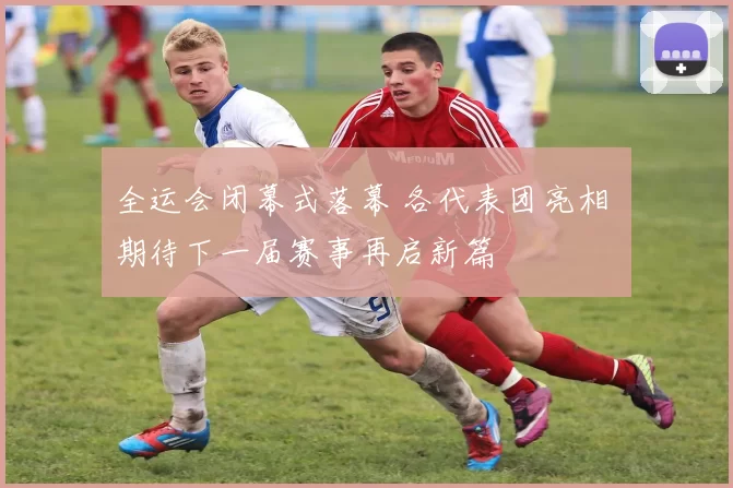 全运会闭幕式落幕 各代表团亮相 期待下一届赛事再启新篇