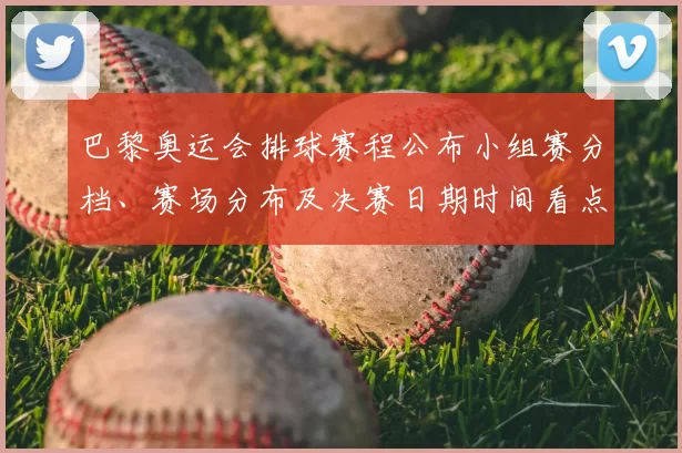 巴黎奥运会排球赛程公布小组赛分档、赛场分布及决赛日期时间看点