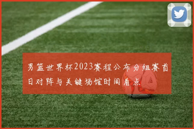 男篮世界杯2023赛程公布分组赛首日对阵与关键场馆时间看点