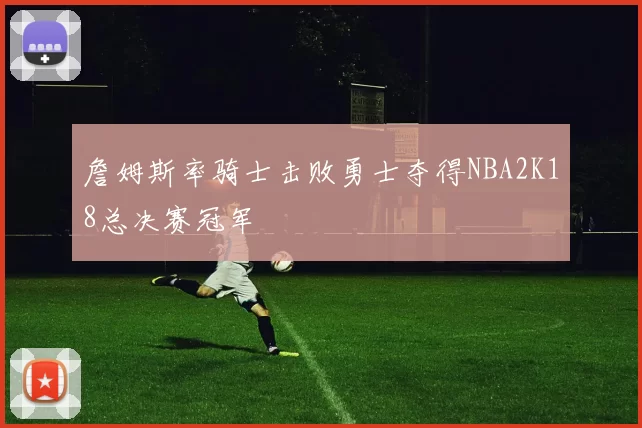 詹姆斯率骑士击败勇士夺得NBA2K18总决赛冠军