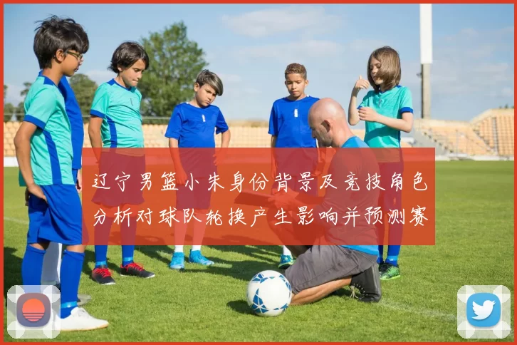 辽宁男篮小朱身份背景及竞技角色分析对球队轮换产生影响并预测赛季表现