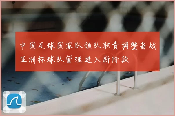 中国足球国家队领队职责调整备战亚洲杯球队管理进入新阶段
