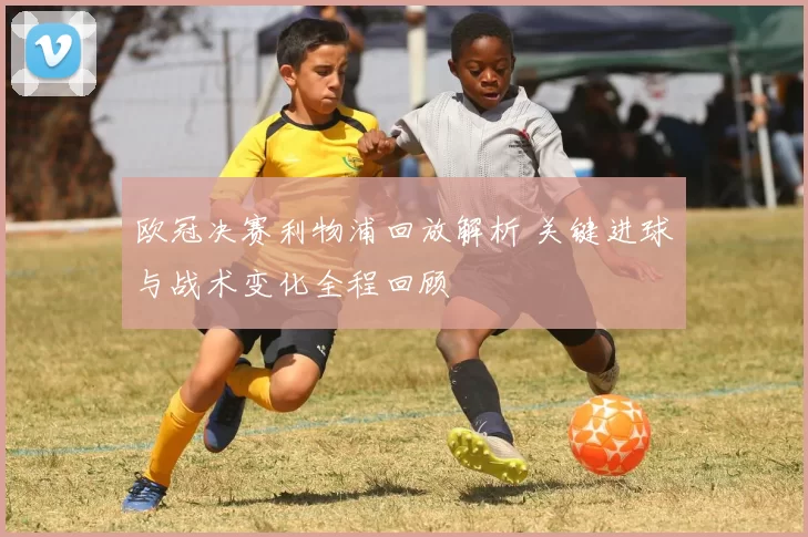 欧冠决赛利物浦回放解析 关键进球与战术变化全程回顾