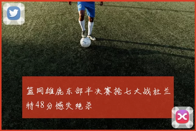 篮网雄鹿东部半决赛抢七大战杜兰特48分憾失绝杀