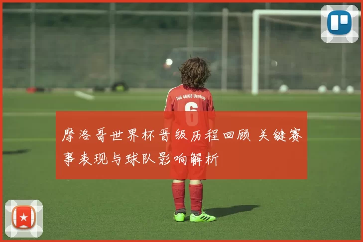 摩洛哥世界杯晋级历程回顾 关键赛事表现与球队影响解析