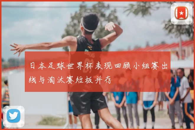 日本足球世界杯表现回顾小组赛出线与淘汰赛短板并存