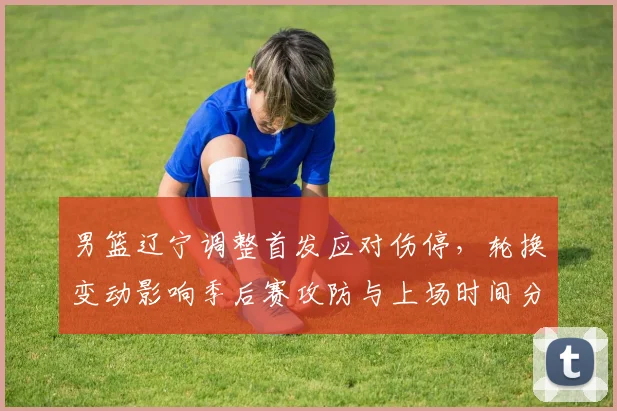 男篮辽宁调整首发应对伤停,轮换变动影响季后赛攻防与上场时间分配