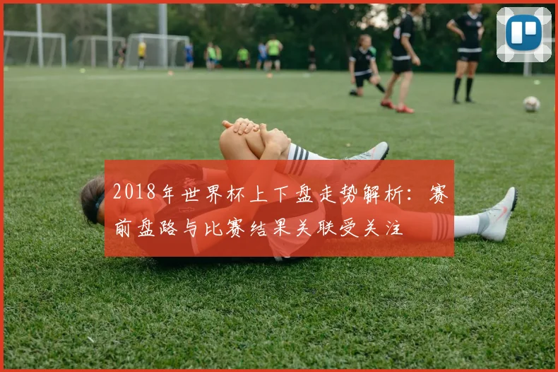 2018年世界杯上下盘走势解析:赛前盘路与比赛结果关联受关注