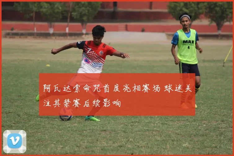 阿瓦达索命咒首度亮相赛场 球迷关注其禁赛后续影响