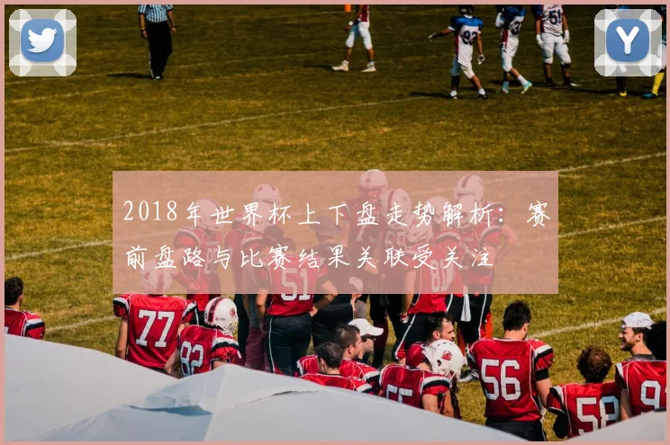 2018年世界杯上下盘走势解析:赛前盘路与比赛结果关联受关注