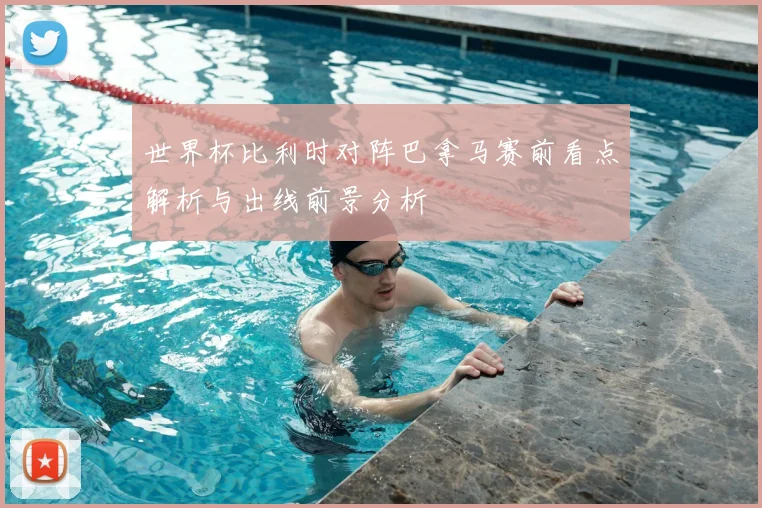世界杯比利时对阵巴拿马赛前看点解析与出线前景分析