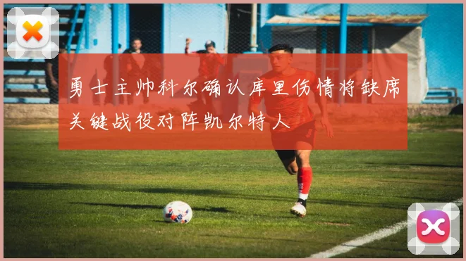 勇士主帅科尔确认库里伤情将缺席关键战役对阵凯尔特人