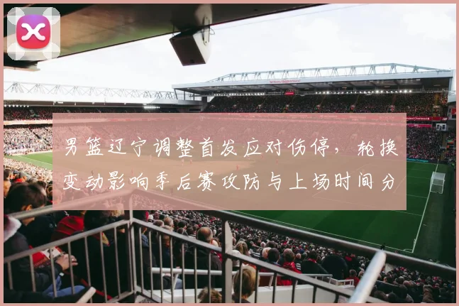 男篮辽宁调整首发应对伤停,轮换变动影响季后赛攻防与上场时间分配