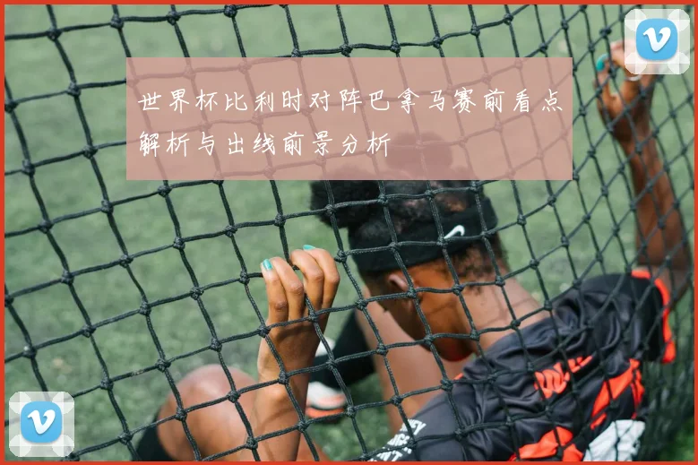 世界杯比利时对阵巴拿马赛前看点解析与出线前景分析