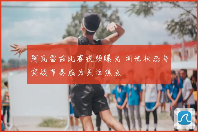 阿瓦雷兹比赛视频曝光 训练状态与实战节奏成为关注焦点