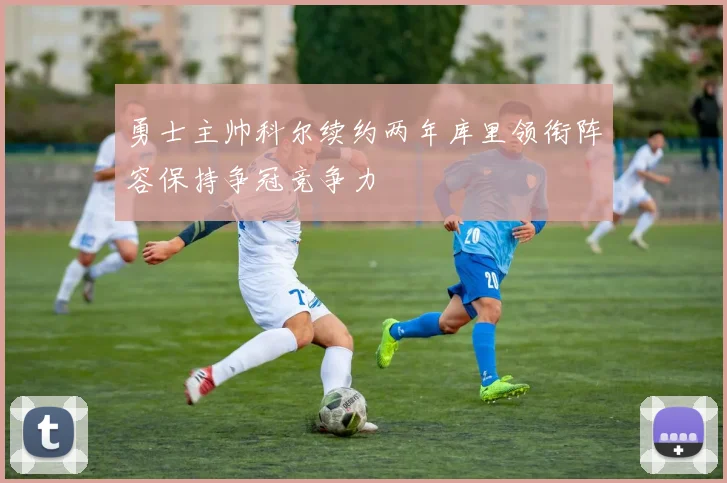 勇士主帅科尔续约两年库里领衔阵容保持争冠竞争力